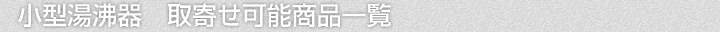 小型湯沸器、取寄せ可能商品一覧